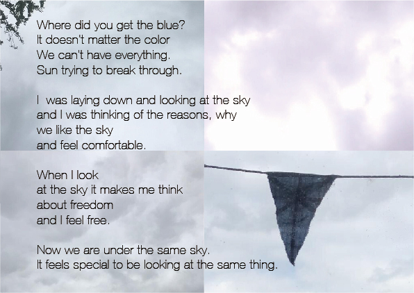 background image of four clouded skies with a conversation about the sky printed over the top. 'Where did you get the blue? It doesn't matter the color We can't have everything. Sun trying to break through. I was laying down and looking at the sky and I was thinking of the reasons, why we like the sky and feel comfortable. When I look at the sky it makes me think about freedom and I feel free. Now we are under the same sky. It feels special to be looking at the same thing'.