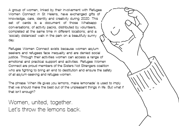 To the right, an illustration of a hand about to throw a lemon. To the left, 'A group of women, linked by their involvement with Refugee Women Connect in St Helens, have exchanged gifts of knowledge, care, identity and creativity during 2020. This set of cards is a document of those Whatsapp conversations, of activity packs distributed by volunteers and completed at the same time in different locations, and a 'socially distanced' walk in the park on a beautifully sunny day. Refugee Women Connect exists because women asylum seekers and refugees face inequality and are denied social justice. Through their activities women can access a range of emotional and practical support and activities. Refugee Women Connect are proud members of the Sisters Not Strangers coalition who are fighting to bring an end to destitution and ensure the safety of all asylum-seeking and refugee women. The phrase 'When life gives you lemons, make lemonade' is used to imply that we should make the best out of the unpleasant things in life. But what if that isn't enough? Women, united, together. Let's throw the lemons back'.