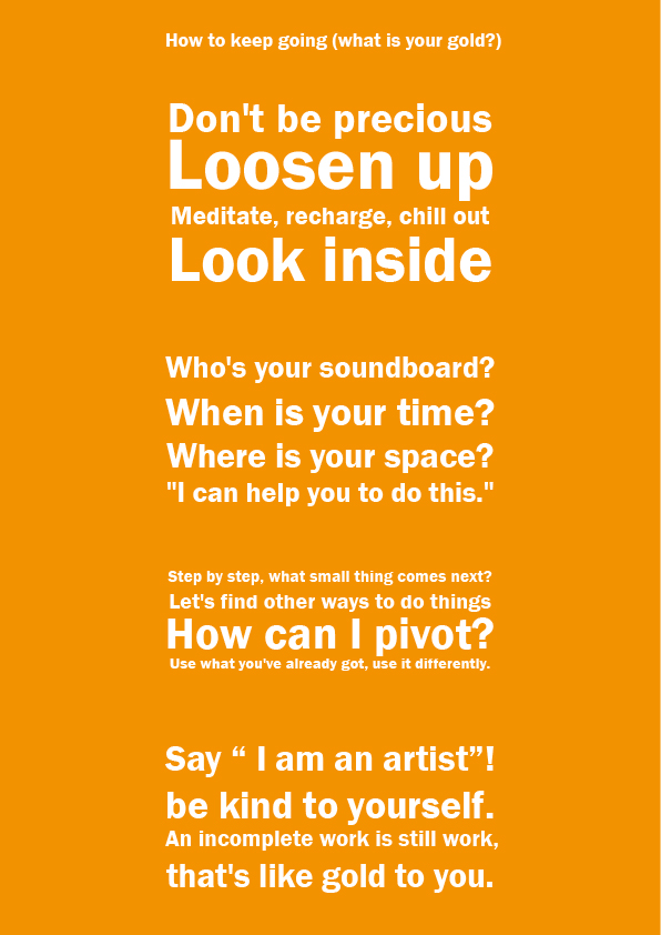 How to keep going (what is your gold?)  Don't be precious Loosen up Meditate, recharge, chill out Look inside  Who's your soundboard? When is your time? Where is your space? "I can help you to do this."  Step by step, what small thing comes next? Let's find other ways to do things How can I pivot? Use what you've already got, use it differently.  Say “ I am an artist”! be kind to yourself. An incomplete work is still work, that's like gold to you.